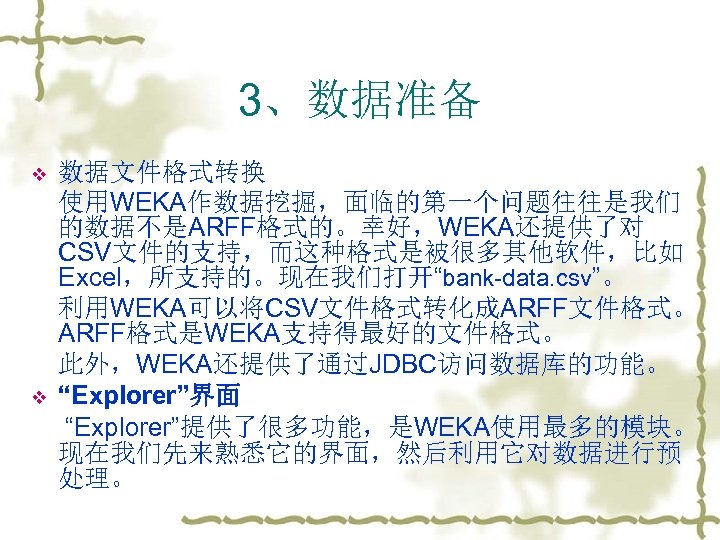 3、数据准备 v v 数据文件格式转换 使用WEKA作数据挖掘，面临的第一个问题往往是我们 的数据不是ARFF格式的。幸好，WEKA还提供了对 CSV文件的支持，而这种格式是被很多其他软件，比如 Excel，所支持的。现在我们打开“bank-data. csv”。 利用WEKA可以将CSV文件格式转化成ARFF文件格式。 ARFF格式是WEKA支持得最好的文件格式。 此外，WEKA还提供了通过JDBC访问数据库的功能。 “Explorer”界面 “Explorer”提供了很多功能，是WEKA使用最多的模块。