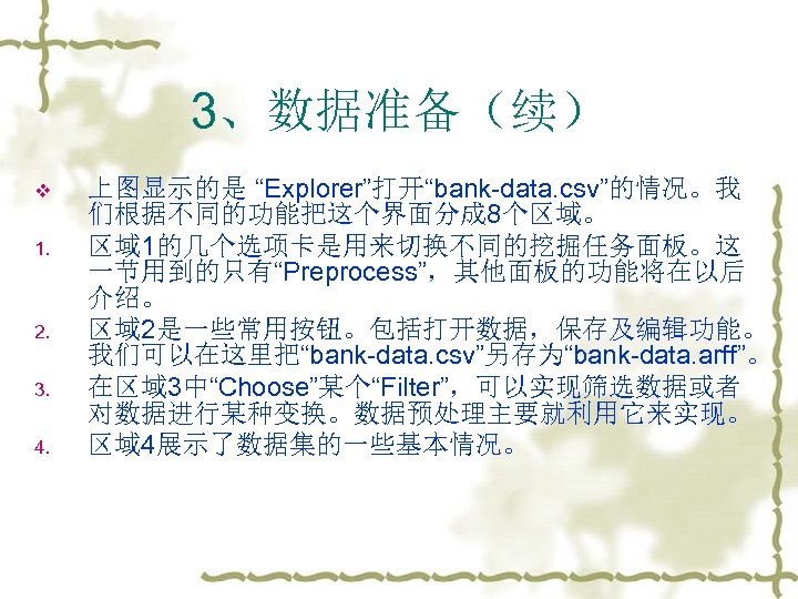 3、数据准备（续） v 1. 2. 3. 4. 上图显示的是 “Explorer”打开“bank-data. csv”的情况。我 们根据不同的功能把这个界面分成 8个区域。 区域 1的几个选项卡是用来切换不同的挖掘任务面板。这 一节用到的只有“Preprocess”，其他面板的功能将在以后