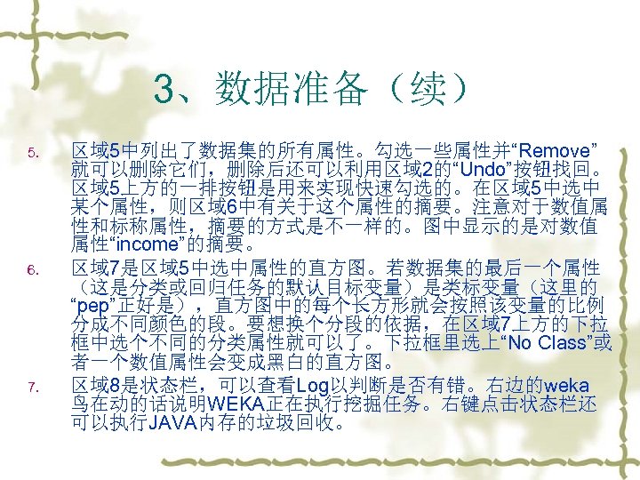 3、数据准备（续） 5. 6. 7. 区域 5中列出了数据集的所有属性。勾选一些属性并“Remove” 就可以删除它们，删除后还可以利用区域 2的“Undo”按钮找回。 区域 5上方的一排按钮是用来实现快速勾选的。在区域 5中选中 某个属性，则区域 6中有关于这个属性的摘要。注意对于数值属 性和标称属性，摘要的方式是不一样的。图中显示的是对数值
