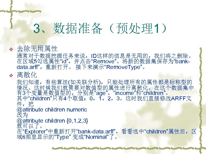 3、数据准备（预处理1） v 去除无用属性 通常对于数据挖掘任务来说，ID这样的信息是无用的，我们将之删除。 在区域 5勾选属性“id”，并点击“Remove”。将新的数据集保存为“bankdata. arff”，重新打开。 接下来演示“Remove. Type”。 v 离散化 我们知道，有些算法(如关联分析)，只能处理所有的属性都是标称型的 情况。这时候我们就需要对数值型的属性进行离散化。在这个数据集中 有3个变量是数值型的，分别是“age”，“income”和“children”。