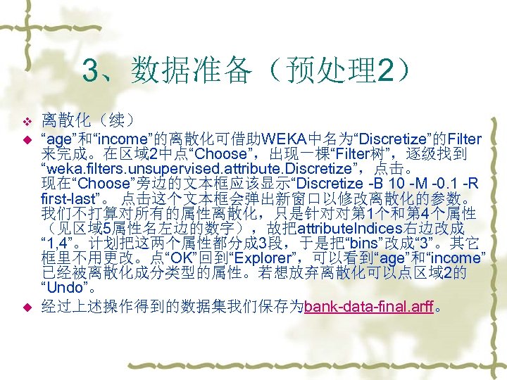 3、数据准备（预处理2） v 离散化（续） u “age”和“income”的离散化可借助WEKA中名为“Discretize”的Filter 来完成。在区域 2中点“Choose”，出现一棵“Filter树”，逐级找到 “weka. filters. unsupervised. attribute. Discretize”，点击。 现在“Choose”旁边的文本框应该显示“Discretize -B