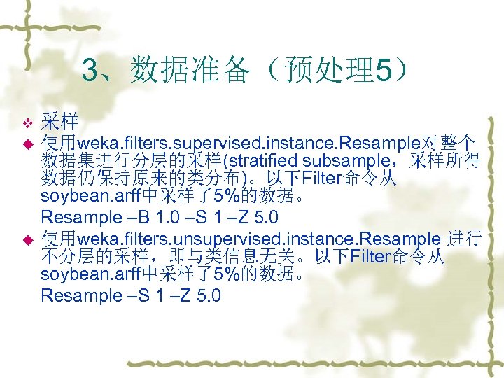3、数据准备（预处理5） v 采样 u 使用weka. filters. supervised. instance. Resample对整个 数据集进行分层的采样(stratified subsample，采样所得 数据仍保持原来的类分布)。以下Filter命令从 soybean. arff中采样了5%的数据。