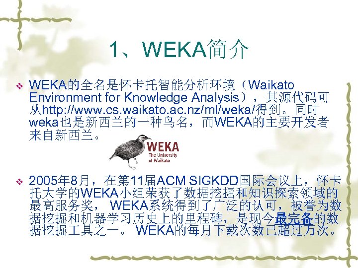 1、WEKA简介 v WEKA的全名是怀卡托智能分析环境（Waikato Environment for Knowledge Analysis），其源代码可 从http: //www. cs. waikato. ac. nz/ml/weka/得到。同时 weka也是新西兰的一种鸟名，而WEKA的主要开发者