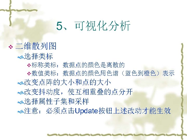 5、可视化分析 v 二维散列图 选择类标 v标称类标：数据点的颜色是离散的 v数值类标：数据点的颜色用色谱（蓝色到橙色）表示 改变点阵的大小和点的大小 改变抖动度，使互相重叠的点分开 选择属性子集和采样 注意：必须点击Update按钮上述改动才能生效 
