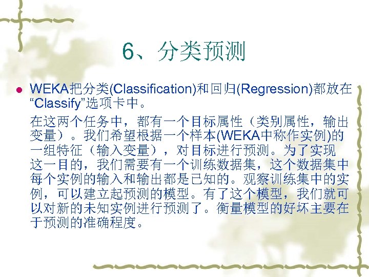 6、分类预测 l WEKA把分类(Classification)和回归(Regression)都放在 “Classify”选项卡中。 在这两个任务中，都有一个目标属性（类别属性，输出 变量）。我们希望根据一个样本(WEKA中称作实例)的 一组特征（输入变量），对目标进行预测。为了实现 这一目的，我们需要有一个训练数据集，这个数据集中 每个实例的输入和输出都是已知的。观察训练集中的实 例，可以建立起预测的模型。有了这个模型，我们就可 以对新的未知实例进行预测了。衡量模型的好坏主要在 于预测的准确程度。 