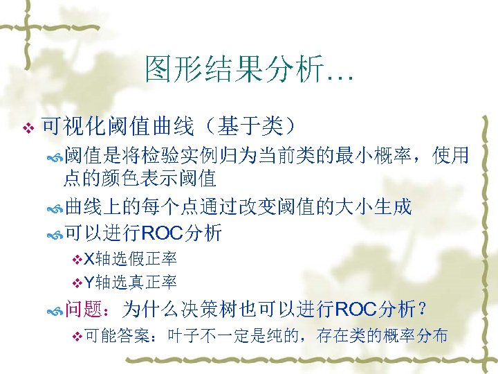 图形结果分析… v 可视化阈值曲线（基于类） 阈值是将检验实例归为当前类的最小概率，使用 点的颜色表示阈值 曲线上的每个点通过改变阈值的大小生成 可以进行ROC分析 v. X轴选假正率 v. Y轴选真正率 问题：为什么决策树也可以进行ROC分析？ v可能答案：叶子不一定是纯的，存在类的概率分布 