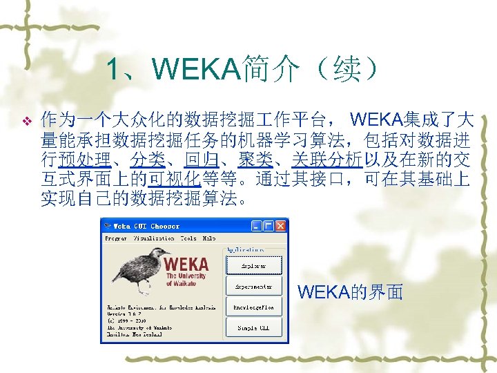 1、WEKA简介（续） v 作为一个大众化的数据挖掘 作平台， WEKA集成了大 量能承担数据挖掘任务的机器学习算法，包括对数据进 行预处理、分类、回归、聚类、关联分析以及在新的交 互式界面上的可视化等等。通过其接口，可在其基础上 实现自己的数据挖掘算法。 WEKA的界面 