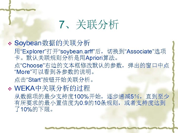 7、关联分析 v Soybean数据的关联分析 用“Explorer”打开“soybean. arff”后，切换到“Associate”选项 卡。默认关联规则分析是用Apriori算法。 点“Choose”右边的文本框修改默认的参数，弹出的窗口中点 “More”可以看到各参数的说明。 点击“Start”按钮开始关联分析。 v WEKA中关联分析的过程 从数据项的最少支持度 100%开始，逐步递减 5％，直到至少