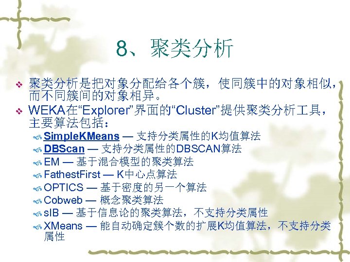 8、聚类分析 v v 聚类分析是把对象分配给各个簇，使同簇中的对象相似， 而不同簇间的对象相异。 WEKA在“Explorer”界面的“Cluster”提供聚类分析 具， 主要算法包括： Simple. KMeans — 支持分类属性的K均值算法 DBScan —