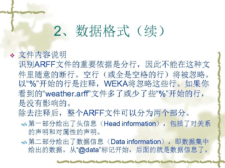 2、数据格式（续） v 文件内容说明 识别ARFF文件的重要依据是分行，因此不能在这种文 件里随意的断行。空行（或全是空格的行）将被忽略。 以“%”开始的行是注释，WEKA将忽略这些行。如果你 看到的“weather. arff”文件多了或少了些“%”开始的行， 是没有影响的。 除去注释后，整个ARFF文件可以分为两个部分。 第一部分给出了头信息（Head information），包括了对关系 的声明和对属性的声明。 第二部分给出了数据信息（Data