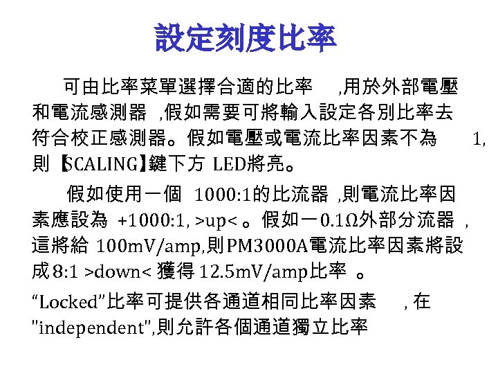 設定刻度比率 可由比率菜單選擇合適的比率 , 用於外部電壓 和電流感測器 , 假如需要可將輸入設定各別比率去 符合校正感測器。假如電壓或電流比率因素不為 1, 則【 SCALING】 鍵下方 LED將亮。 假如使用一個