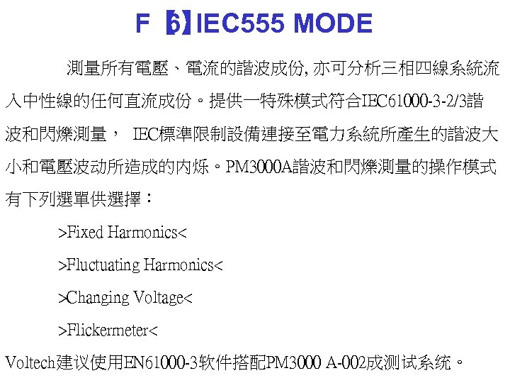 F【 IEC 555 MODE 6】 測量所有電壓、電流的諧波成份, 亦可分析三相四線系統流 入中性線的任何直流成份。提供一特殊模式符合IEC 61000 -3 -2/3諧 波和閃爍測量， IEC標準限制設備連接至電力系統所產生的諧波大 小和電壓波动所造成的内烁。PM