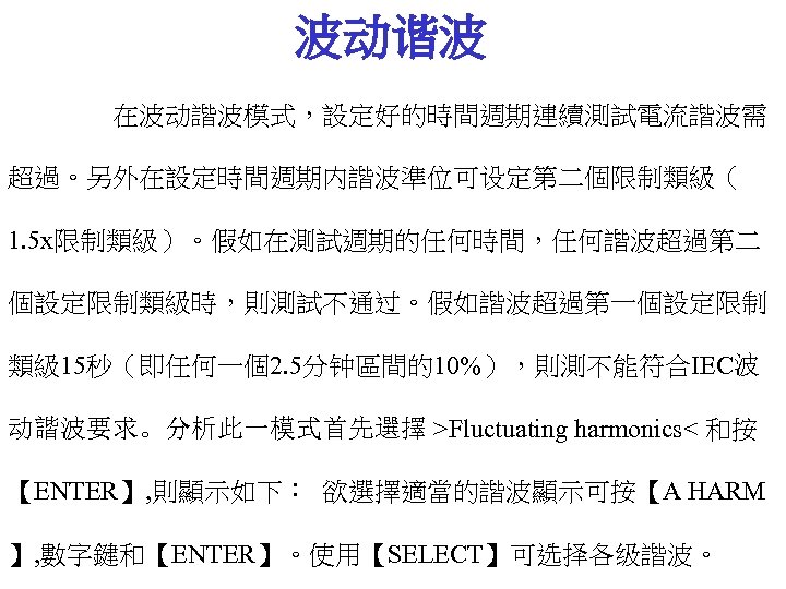 波动谐波 在波动諧波模式，設定好的時間週期連續測試電流諧波需 超過。另外在設定時間週期内諧波準位可设定第二個限制類級（ 1. 5 x限制類級）。假如在測試週期的任何時間，任何諧波超過第二 個設定限制類級時，則測試不通过。假如諧波超過第一個設定限制 類級 15秒（即任何一個2. 5分钟區間的10%），則測不能符合IEC波 动諧波要求。分析此一模式首先選擇 >Fluctuating harmonics< 和按