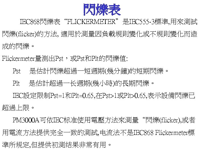 閃爍表 IEC 868閃爍表“FLICKERMETER”是IEC 555 -3標準, 用來測試 閃爍(flicker)的方法, 適用於測量因負載規則變化或不規則變化而造 成的閃爍。 Flickermeter量测出Pst，或Pst和Plt的閃爍值: Pst 是估計閃爍超過一短週期(幾分鐘)的短期閃爍。 Plt 是估計超過一长週期(幾小時)的長期閃爍。