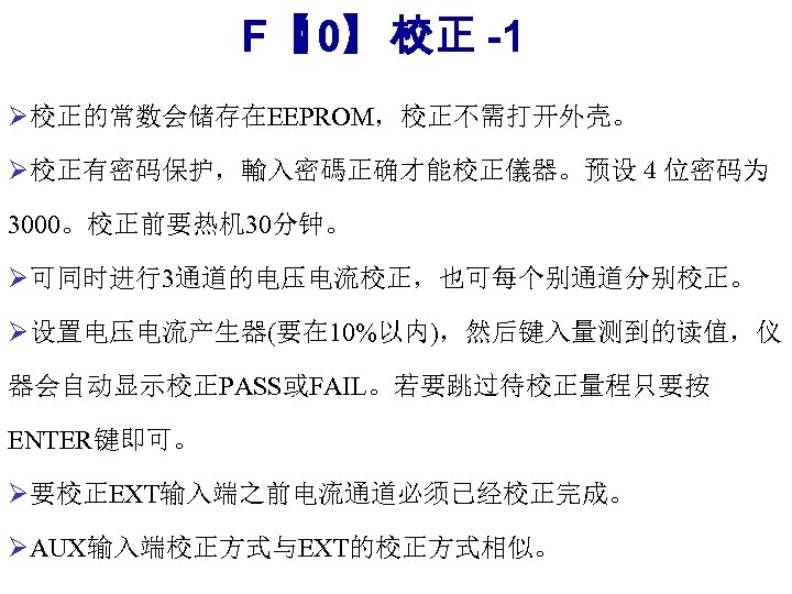 F【 10】： -1 校正 Ø校正的常数会储存在EEPROM，校正不需打开外壳。 Ø校正有密码保护，輸入密碼正确才能校正儀器。预设４位密码为 3000。校正前要热机 30分钟。 Ø可同时进行3通道的电压电流校正，也可每个别通道分别校正。 Ø设置电压电流产生器(要在 10%以内)，然后键入量测到的读值，仪 器会自动显示校正PASS或FAIL。若要跳过待校正量程只要按 ENTER键即可。 Ø要校正EXT输入端之前电流通道必须已经校正完成。