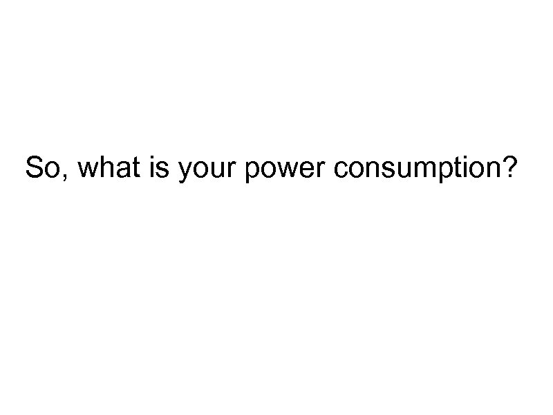 So, what is your power consumption? 