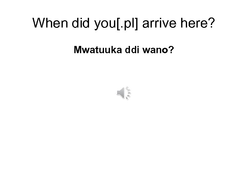 When did you[. pl] arrive here? Mwatuuka ddi wano? 