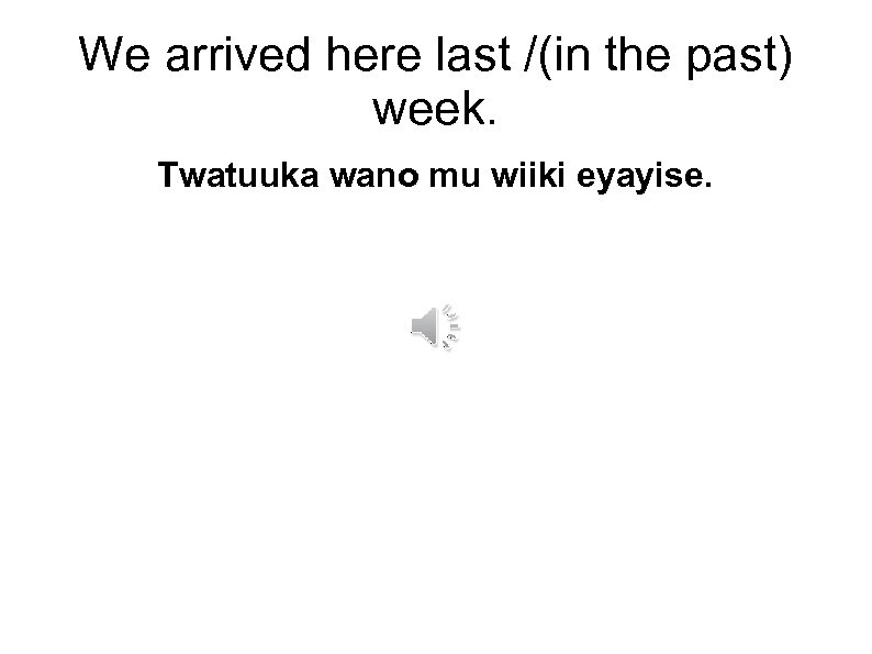 We arrived here last /(in the past) week. Twatuuka wano mu wiiki eyayise. 