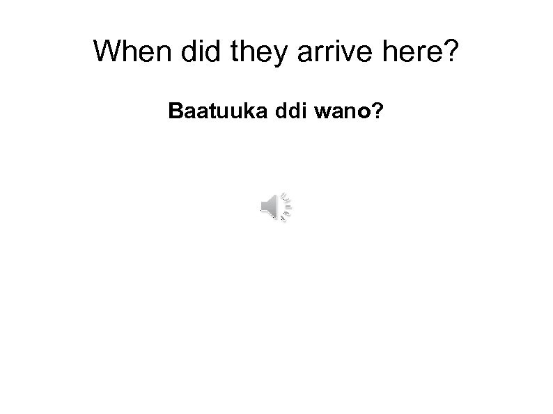 When did they arrive here? Baatuuka ddi wano? 