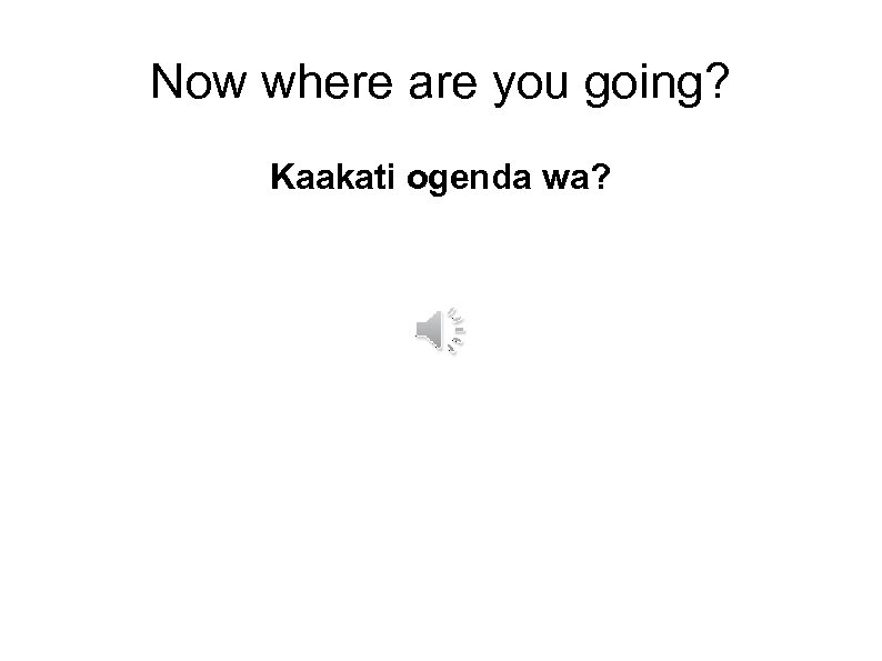 Now where are you going? Kaakati ogenda wa? 
