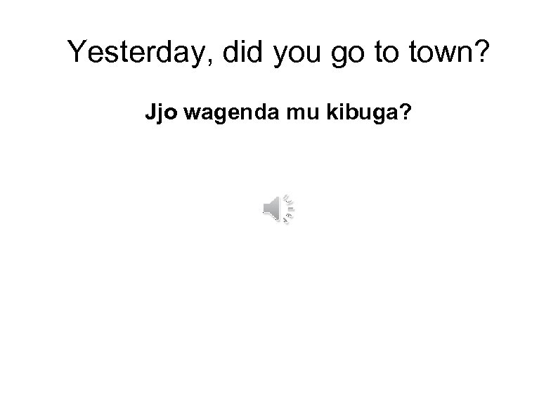 Yesterday, did you go to town? Jjo wagenda mu kibuga? 