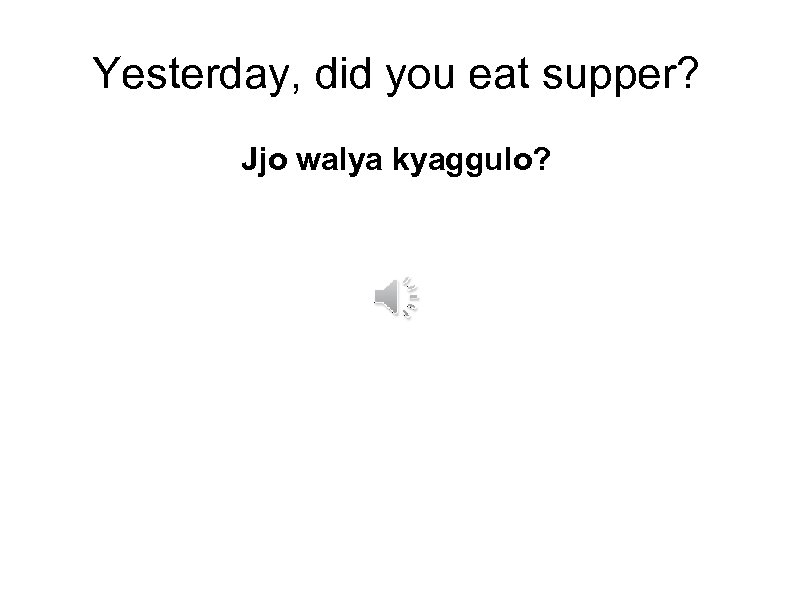 Yesterday, did you eat supper? Jjo walya kyaggulo? 