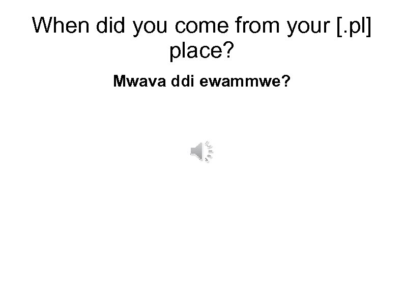 When did you come from your [. pl] place? Mwava ddi ewammwe? 