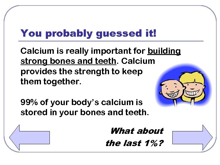 You probably guessed it! Calcium is really important for building strong bones and teeth.