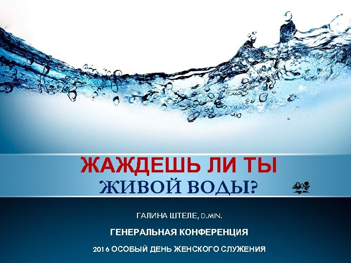 ЖАЖДЕШЬ ЛИ ТЫ ЖИВОЙ ВОДЫ? ГАЛИНА ШТЕЛЕ, D. MIN. ГЕНЕРАЛЬНАЯ КОНФЕРЕНЦИЯ 2016 ОСОБЫЙ ДЕНЬ