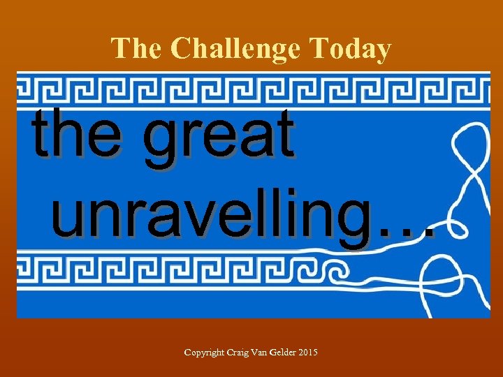 The Challenge Today the great unravelling… Copyright Craig Van Gelder 2015 