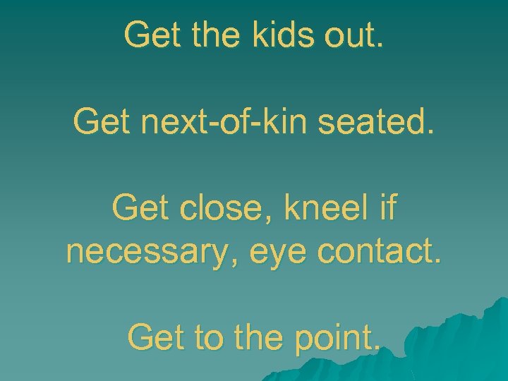 Get the kids out. Get next-of-kin seated. Get close, kneel if necessary, eye contact.