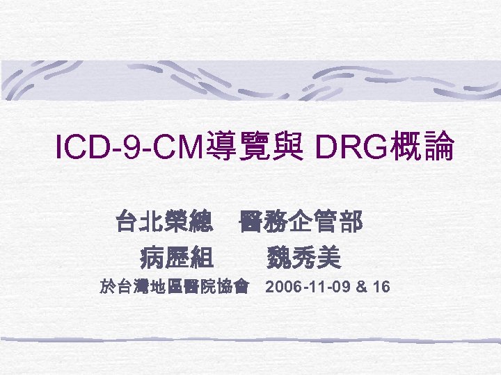 ICD-9 -CM導覽與 DRG概論 台北榮總 醫務企管部 病歷組 魏秀美 於台灣地區醫院協會 2006 -11 -09 & 16 