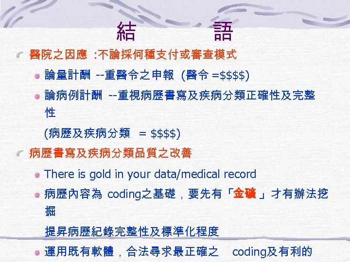 結 語 醫院之因應 : 不論採何種支付或審查模式 論量計酬 --重醫令之申報 (醫令 =$$$$) 論病例計酬 --重視病歷書寫及疾病分類正確性及完整 性 (病歷及疾病分類 =