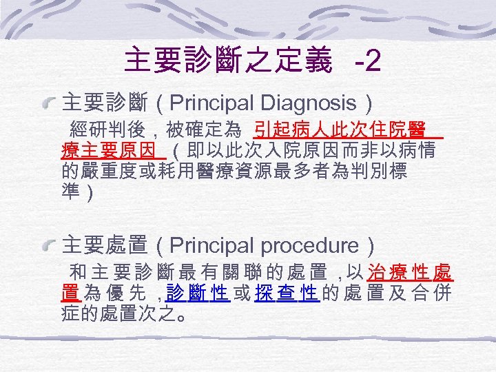 主要診斷之定義 -2 主要診斷（Principal Diagnosis） 經研判後，被確定為 引起病人此次住院醫 療主要原因 （即以此次入院原因而非以病情 的嚴重度或耗用醫療資源最多者為判別標 準） 主要處置（Principal procedure） 和 主