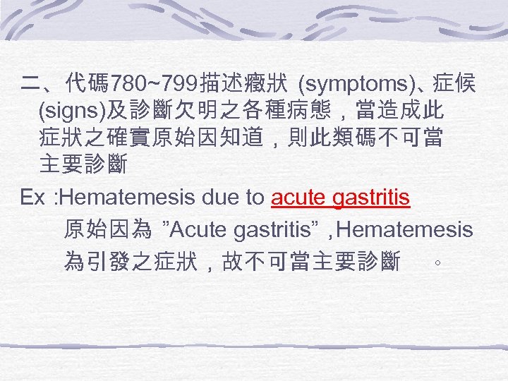 二、代碼 780~799描述癥狀 (symptoms)、 症候 (signs)及診斷欠明之各種病態，當造成此 症狀之確實原始因知道，則此類碼不可當 主要診斷 Ex： Hematemesis due to acute gastritis 原始因為