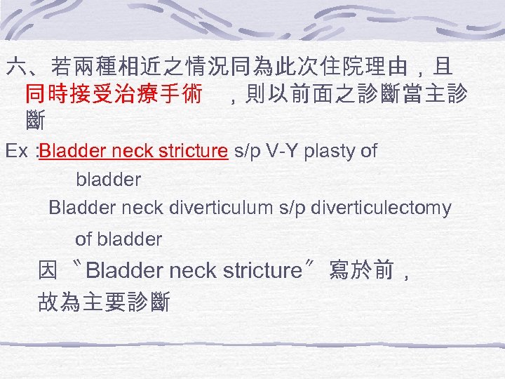 六、若兩種相近之情況同為此次住院理由，且 同時接受治療手術 ，則以前面之診斷當主診 斷 Ex： Bladder neck stricture s/p V-Y plasty of bladder Bladder
