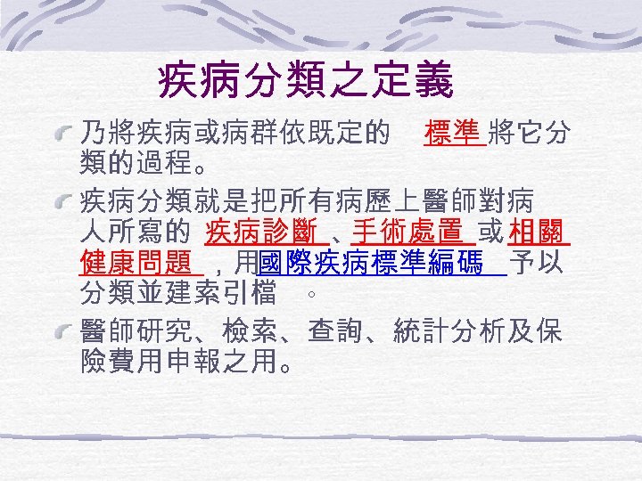 疾病分類之定義 乃將疾病或病群依既定的 標準 將它分 類的過程。 疾病分類就是把所有病歷上醫師對病 人所寫的 疾病診斷 、 手術處置 或 相關 健康問題 ，用國際疾病標準編碼