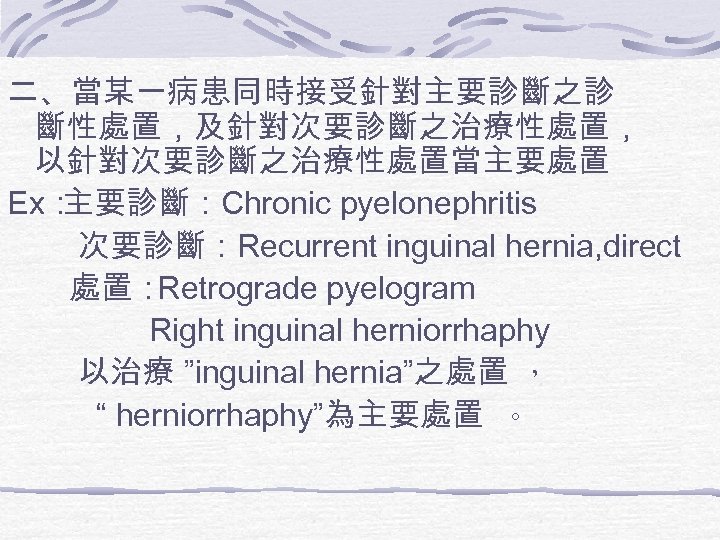 二、當某一病患同時接受針對主要診斷之診 斷性處置，及針對次要診斷之治療性處置， 以針對次要診斷之治療性處置當主要處置 Ex： 主要診斷：Chronic pyelonephritis 次要診斷：Recurrent inguinal hernia, direct 處置： Retrograde pyelogram Right