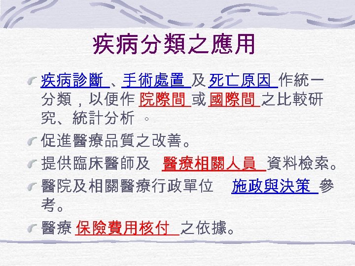 疾病分類之應用 疾病診斷 、 手術處置 及 死亡原因 作統一 分類，以便作 院際間 或 國際間 之比較研 究、統計分析 。