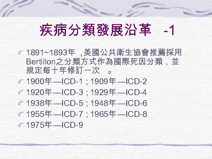 疾病分類發展沿革 -1 1891~1893年 ， 美國公共衛生協會推薦採用 Bertillon之分類方式作為國際死因分類，並 規定每十年修訂一次 。 1900年 —ICD-1； 1909年 —ICD-2 1920年 —ICD-3；
