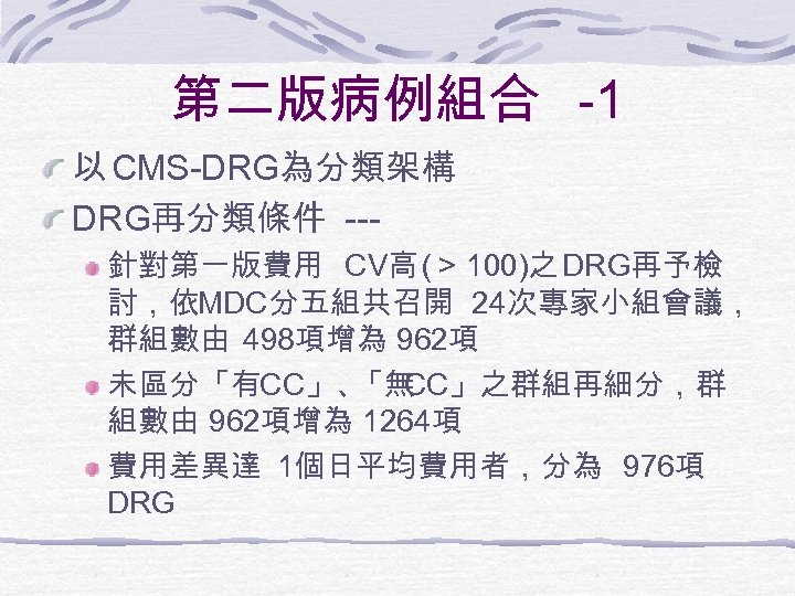 第二版病例組合 -1 以 CMS-DRG為分類架構 DRG再分類條件 --針對第一版費用 CV高 (＞ 100)之 DRG再予檢 討，依MDC分五組共召開 24次專家小組會議， 群組數由 498項增為