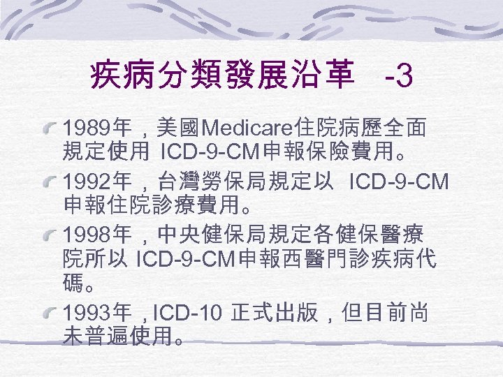 疾病分類發展沿革 -3 1989年，美國Medicare住院病歷全面 規定使用 ICD-9 -CM申報保險費用。 1992年，台灣勞保局規定以 ICD-9 -CM 申報住院診療費用。 1998年，中央健保局規定各健保醫療 院所以 ICD-9 -CM申報西醫門診疾病代