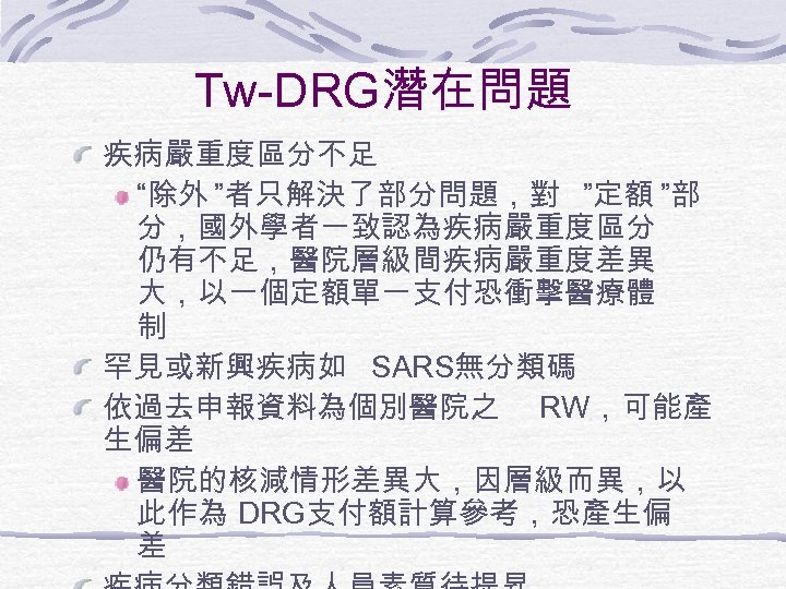 Tw-DRG潛在問題 疾病嚴重度區分不足 “除外 ”者只解決了部分問題，對 ”定額 ”部 分，國外學者一致認為疾病嚴重度區分 仍有不足，醫院層級間疾病嚴重度差異 大，以一個定額單一支付恐衝擊醫療體 制 罕見或新興疾病如 SARS無分類碼 依過去申報資料為個別醫院之 RW，可能產