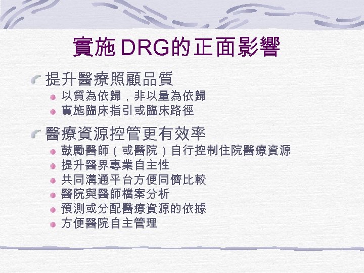 實施 DRG的正面影響 提升醫療照顧品質 以質為依歸，非以量為依歸 實施臨床指引或臨床路徑 醫療資源控管更有效率 鼓勵醫師（或醫院）自行控制住院醫療資源 提升醫界專業自主性 共同溝通平台方便同儕比較 醫院與醫師檔案分析 預測或分配醫療資源的依據 方便醫院自主管理 