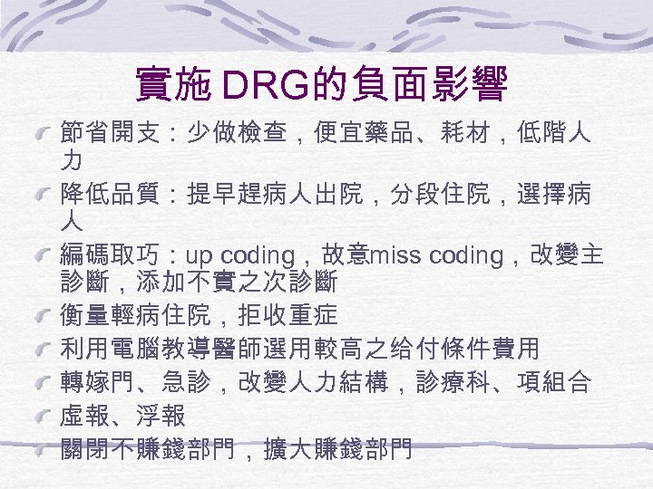 實施 DRG的負面影響 節省開支：少做檢查，便宜藥品、耗材，低階人 力 降低品質：提早趕病人出院，分段住院，選擇病 人 編碼取巧：up coding，故意miss coding，改變主 診斷，添加不實之次診斷 衡量輕病住院，拒收重症 利用電腦教導醫師選用較高之给付條件費用 轉嫁門、急診，改變人力結構，診療科、項組合 虛報、浮報