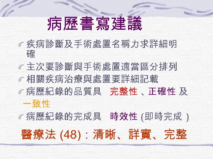 病歷書寫建議 疾病診斷及手術處置名稱力求詳細明 確 主次要診斷與手術處置適當區分排列 相關疾病治療與處置要詳細記載 病歷紀錄的品質具 完整性 、 正確性 及 一致性 病歷紀錄的完成具 時效性 (即時完成