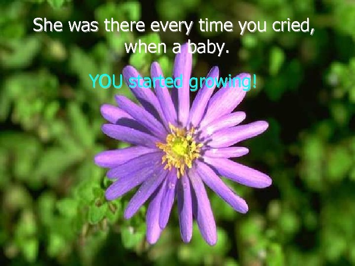 She was there every time you cried, when a baby. YOU started growing! 
