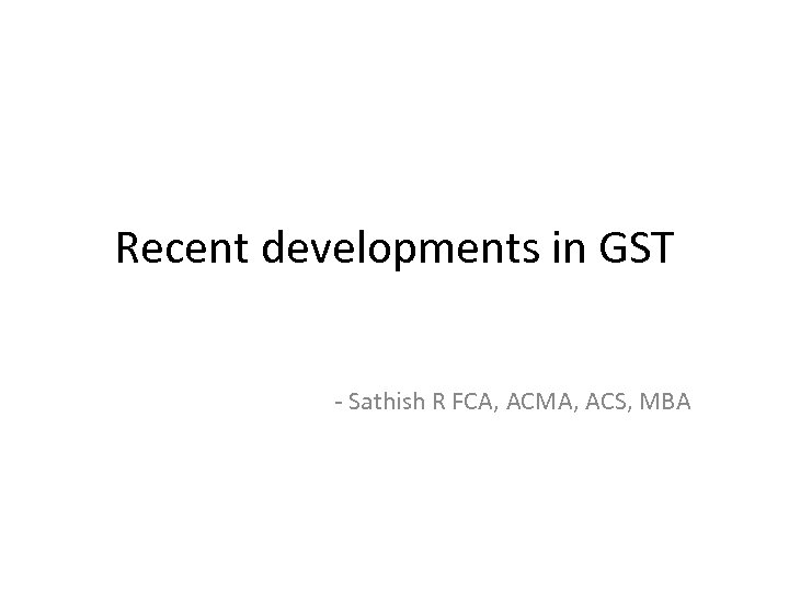 Recent developments in GST - Sathish R FCA, ACMA, ACS, MBA 
