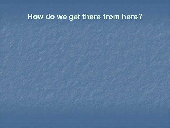 How do we get there from here? 