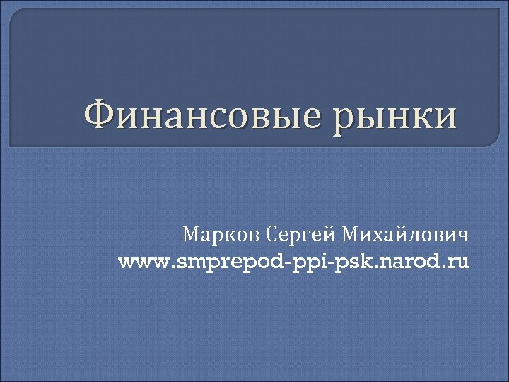 Финансовые рынки Марков Сергей Михайлович www. smprepod-ppi-psk. narod. ru 